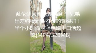 乱伦达人新婚骚弟媳❤️兄弟出差约操新婚不久的骚媳妇！半个小时肏服骚弟媳！口活超一流[MP4/329MB]