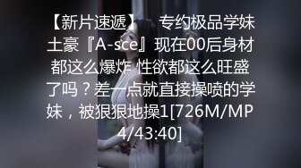 【新片速遞】 ⚡专约极品学妹土豪『A-sce』现在00后身材都这么爆炸 性欲都这么旺盛了吗？差一点就直接操喷的学妹，被狠狠地操1[726M/MP4/43:40]