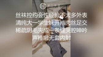 丝袜控约会性经验不太多外表清纯大一学生妹开裆肉丝足交稀疏阴毛夹成一条缝哭腔呻吟声稚嫩无套内射