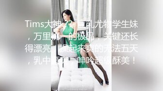 Tims大神 ??· 巨乳尤物学生妹，万里挑一的极品，关键还长得漂亮，操起来爽的无法五天，乳中豪爽，呻吟超级酥美！