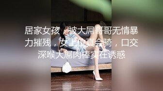 居家女孩，被大屌哥哥无情暴力摧残，女上位真会骑，口交深喉大屌肉棒实在诱惑