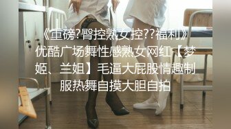 《重磅?臀控熟女控??福利》优酷广场舞性感熟女网红【梦姬、兰姐】毛逼大屁股情趣制服热舞自摸大胆自拍