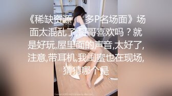 《稀缺资源❤️多P名场面》场面太混乱了,哥哥喜欢吗？就是好玩,屋里面的声音,太好了,注意,带耳机,我闺蜜也在现场,猜猜哪个是