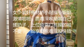 女仆装好身材娇小耐操小姐姐激情啪啪，跪着深喉插嘴自己揉奶子，上位骑乘打桩操的喊不要，一脸享受抱着屁股快插