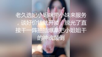 老久选妃小妈咪带小妹来服务，谈好价钱就开喽，脱光了直接干一阵抽插爆草把小姐姐干的神魂颠倒