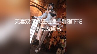 无套双洞疯狂抽插，刚刚下班的女友闺蜜