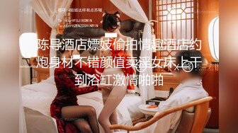 陈导酒店嫖妓偷拍情趣酒店约炮身材不错颜值卖淫女床上干到浴缸激情啪啪