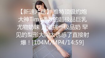 【新速片遞】 推特顶级约炮大神Tims调教的超极品巨乳尤物奶妹 万里挑一极品奶 罕见的梨形大胸太诱惑了直接射爆！[104M/MP4/14:59]