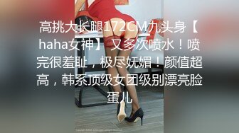 高挑大长腿172CM九头身【haha女神】 又多次喷水！喷完很羞耻，极尽妩媚！颜值超高，韩系顶级女团级别漂亮脸蛋儿