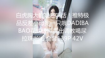 白虎胸大臀翘还听话！推特极品反差小母狗一只哦DADIBABAO花式极限露出调教喝尿拉珠啪啪 全套139P 42V