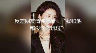 反差朋友清纯骚妻，“我和他都没这么玩过”