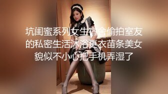 坑闺蜜系列女生宿舍偷拍室友的私密生活沐浴更衣苗条美女貌似不小心把手机弄湿了