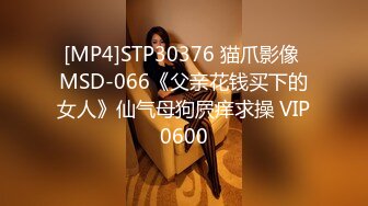 [MP4]STP30376 猫爪影像 MSD-066《父亲花钱买下的女人》仙气母狗屄痒求操 VIP0600