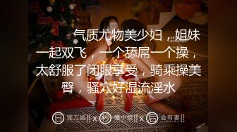 ❤️❤️气质尤物美少妇，姐妹一起双飞，一个舔屌一个操，太舒服了闭眼享受，骑乘操美臀，骚穴好湿流淫水