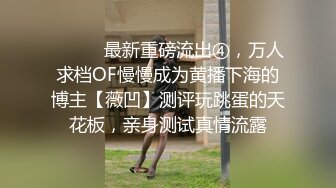 ⚫️⚫️最新重磅流出④，万人求档OF慢慢成为黄播下海的博主【薇凹】测评玩跳蛋的天花板，亲身测试真情流露