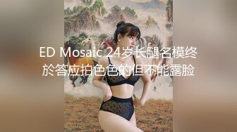 ED Mosaic 24岁长腿名模终於答应拍色色的但不能露脸