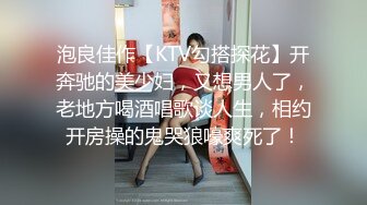 泡良佳作【KTV勾搭探花】开奔驰的美少妇，又想男人了，老地方喝酒唱歌谈人生，相约开房操的鬼哭狼嚎爽死了！