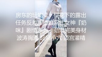 房东的玩物 2：樱花下的露出任务反差眼镜娘网红女神『奶咪』剧情系列，劲爆完美身材波涛胸涌 超嫩小穴 顶宫灌精