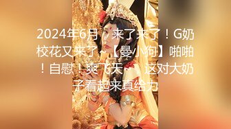 2024年6月，来了来了！G奶校花又来了~【曼小狗】啪啪！自慰！爽飞天~，这对大奶子看起来真给力