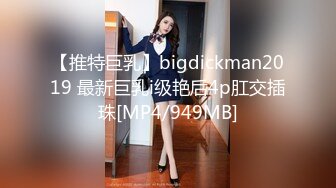 【推特巨乳】bigdickman2019 最新巨乳i级艳后4p肛交插珠[MP4/949MB]