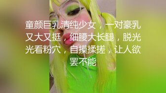 童颜巨乳清纯少女，一对豪乳又大又挺，细腰大长腿，脱光光看粉穴，自摸揉搓，让人欲罢不能