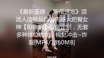 《最新重磅㊙️新瓜速吃》顶流人造极品巨乳肉感大肥臀女神【BJ徐婉】重金定制，无套多种体位啪啪，视觉冲击~炸裂[MP4/1860MB]