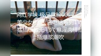 网红学妹 极品露脸00后淫荡美少女 恬恬 通电话系列1V1猛插极致无毛穴 意淫肉棒抽插爆浆潮吹