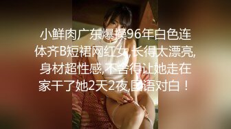 小鲜肉广东爆操96年白色连体齐B短裙网红女,长得太漂亮,身材超性感,不舍得让她走在家干了她2天2夜,国语对白！