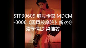 STP30609 麻豆传媒 MDCM-0006《国风按摩院》新欢夺爱享情欲 梁佳芯