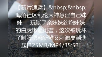 【新片速遞】&nbsp;&nbsp;海角社区乱伦大神意淫自己妹妹❤️玩腻了亲妹妹约炮妹妹的白虎嫩逼闺蜜，这次被玩坏了制服诱惑新鲜又刺激高潮迭起[325MB/MP4/35:53]