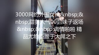 3000网约外围女神&nbsp;&nbsp;甜美人气00后妹子返场&nbsp;&nbsp;调情啪啪 精品尤物臣服于大屌之下