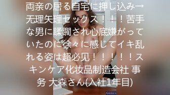 両亲の居る自宅に押し込み→无理矢理セックス！！！苦手な男に蹂躙され心底嫌がっていたのに徐々に感じてイキ乱れる姿は超必见！！！！！スキンケア化妆品制造会社 事务 大森さん(入社1年目)