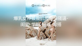 爆乳女神被腹肌男爆操骚逼-闺蜜-学姐-抽搐-勾搭