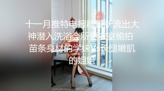 十一月推特电报群最新流出大神潜入洗浴会所更衣室偷拍 苗条身材的学妹Vs长腿嫩肌的姐姐