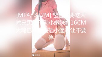 [MP4/ 322M] 爸爸我要吃大鸡巴黑丝母狗小嫩妹被16CM大鸡巴干爹抽插小逼逼让不要停