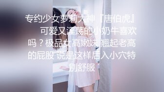 专约少女萝莉大神『唐伯虎』❤️可爱又淫荡的小奶牛喜欢吗？极品女高嫩妹 翘起老高的屁股 说是这样后入小穴特别舒服