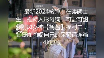 ❤️最新2024核弹！在读硕士生，推特人形母狗，可盐可甜萝莉风女神【鹤酱】福利二，紫薇啪啪喝自己的尿骚话连篇4K原版