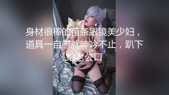 身材很棒的苗条眼镜美少妇，道具一自慰就呻吟不止，趴下给老公口