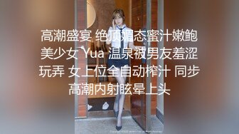 高潮盛宴 绝顶媚态蜜汁嫩鲍美少女 Yua 温泉被男友羞涩玩弄 女上位全自动榨汁 同步高潮内射眩晕上头