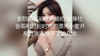 安防酒店浴缸房偷拍 纹身社会哥和打扮时尚的漂亮小蜜开房过夜连续干了她几次