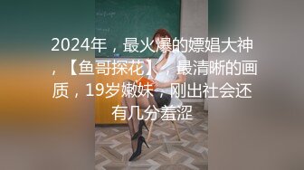 2024年，最火爆的嫖娼大神，【鱼哥探花】，最清晰的画质，19岁嫩妹，刚出社会还有几分羞涩