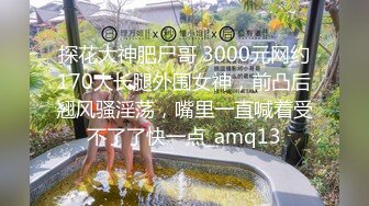 探花大神肥尸哥 3000元网约170大长腿外围女神，前凸后翘风骚淫荡，嘴里一直喊着受不了了快一点_amq13