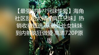 【最强封神??兄妹性爱】海角社区乱伦大神『疯狂兄妹』热销收费甄选-从破处处女妹妹到内射疯狂做爱 高清720P原版