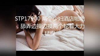 STP17900 两个少妇酒店啪啪，舔弄边操边摸两个轮着大力猛操