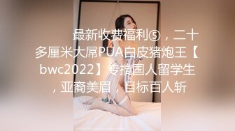 ⚫️⚫️最新收费福利⑤，二十多厘米大屌PUA白皮猪炮王【bwc2022】专搞国人留学生，亚裔美眉，目标百人斩