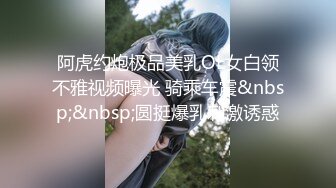 阿虎约炮极品美乳OL女白领不雅视频曝光 骑乘车震&nbsp;&nbsp;圆挺爆乳刺激诱惑