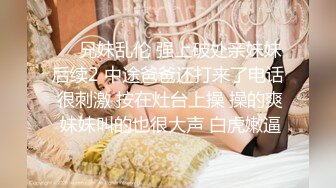 ❤️兄妹乱伦 强上破处亲妹妹后续2 中途爸爸还打来了电话 很刺激 按在灶台上操 操的爽 妹妹叫的也很大声 白虎嫩逼