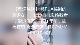 【新速片遞】 被PUA控制的美少女 ❤️ 让她自慰发给我看，躲进浴室 ，花样年华，插得爽爽 骚劲满满！[107M/MP4/10:02]