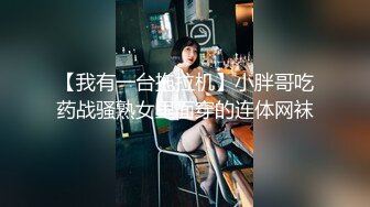 【我有一台拖拉机】小胖哥吃药战骚熟女里面穿的连体网袜