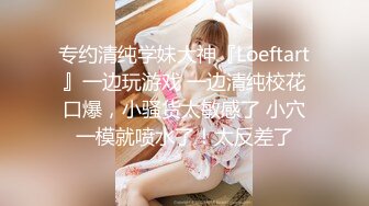 专约清纯学妹大神『Loeftart』一边玩游戏 一边清纯校花口爆，小骚货太敏感了 小穴一模就喷水了！太反差了